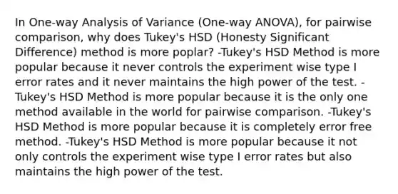 In One-way Analysis of Variance (One-way ANOVA), for pairwise comparison, why does Tukey's HSD (Honesty Significant Difference) method is more poplar? -Tukey's HSD Method is more popular because it never controls the experiment wise type I error rates and it never maintains the high power of the test. -Tukey's HSD Method is more popular because it is the only one method available in the world for pairwise comparison. -Tukey's HSD Method is more popular because it is completely error free method. -Tukey's HSD Method is more popular because it not only controls the experiment wise type I error rates but also maintains the high power of the test.