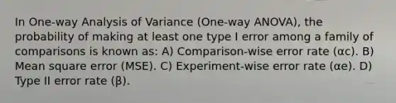 In One-way Analysis of Variance (One-way ANOVA), the probability of making at least one type I error among a family of comparisons is known as: A) Comparison-wise error rate (αc). B) Mean square error (MSE). C) Experiment-wise error rate (αe). D) Type II error rate (β).