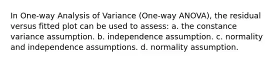 In One-way Analysis of Variance (One-way ANOVA), the residual versus fitted plot can be used to assess: a. the constance variance assumption. b. independence assumption. c. normality and independence assumptions. d. normality assumption.