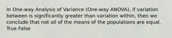 In One-way Analysis of Variance (One-way ANOVA), if variation between is significantly greater than variation within, then we conclude that not all of the means of the populations are equal. True False