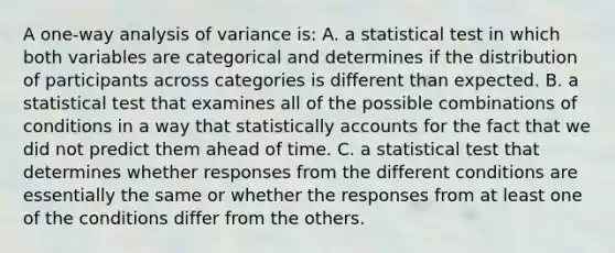 A one-way analysis of variance is: A. a statistical test in which both variables are categorical and determines if the distribution of participants across categories is different than expected. B. a statistical test that examines all of the possible combinations of conditions in a way that statistically accounts for the fact that we did not predict them ahead of time. C. a statistical test that determines whether responses from the different conditions are essentially the same or whether the responses from at least one of the conditions differ from the others.