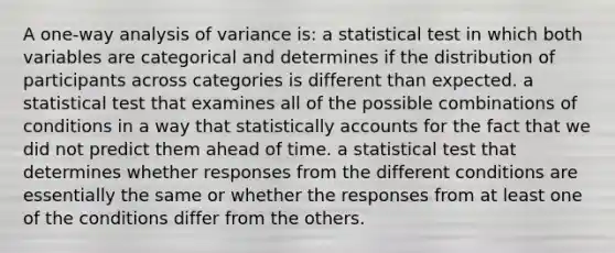 A one-way analysis of variance is: a statistical test in which both variables are categorical and determines if the distribution of participants across categories is different than expected. a statistical test that examines all of the possible combinations of conditions in a way that statistically accounts for the fact that we did not predict them ahead of time. a statistical test that determines whether responses from the different conditions are essentially the same or whether the responses from at least one of the conditions differ from the others.