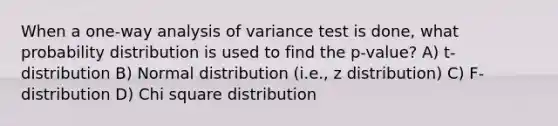 When a one-way analysis of variance test is done, what probability distribution is used to find the p-value? A) t-distribution B) Normal distribution (i.e., z distribution) C) F-distribution D) Chi square distribution