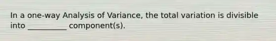 In a one-way Analysis of Variance, the total variation is divisible into __________ component(s).