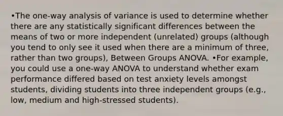 •The one-way analysis of variance is used to determine whether there are any statistically significant differences between the means of two or more independent (unrelated) groups (although you tend to only see it used when there are a minimum of three, rather than two groups), Between Groups ANOVA. •For example, you could use a one-way ANOVA to understand whether exam performance differed based on test anxiety levels amongst students, dividing students into three independent groups (e.g., low, medium and high-stressed students).