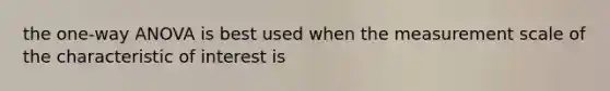 the one-way ANOVA is best used when the measurement scale of the characteristic of interest is