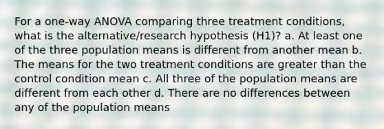 For a one-way ANOVA comparing three treatment conditions, what is the alternative/research hypothesis (H1)? a. At least one of the three population means is different from another mean b. The means for the two treatment conditions are greater than the control condition mean c. All three of the population means are different from each other d. There are no differences between any of the population means