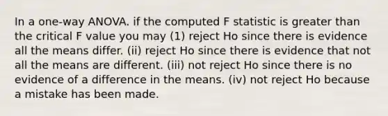 In a one-way ANOVA. if the computed F statistic is greater than the critical F value you may (1) reject Ho since there is evidence all the means differ. (ii) reject Ho since there is evidence that not all the means are different. (iii) not reject Ho since there is no evidence of a difference in the means. (iv) not reject Ho because a mistake has been made.