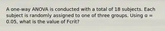 A one-way ANOVA is conducted with a total of 18 subjects. Each subject is randomly assigned to one of three groups. Using ɑ = 0.05, what is the value of Fcrit?