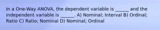 In a One-Way ANOVA, the dependent variable is ______ and the independent variable is ______. A) Nominal; Interval B) Ordinal; Ratio C) Ratio; Nominal D) Nominal; Ordinal