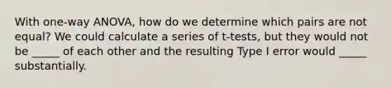 With one-way ANOVA, how do we determine which pairs are not equal? We could calculate a series of t-tests, but they would not be _____ of each other and the resulting Type I error would _____ substantially.