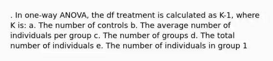 . In one-way ANOVA, the df treatment is calculated as K-1, where K is: a. The number of controls b. The average number of individuals per group c. The number of groups d. The total number of individuals e. The number of individuals in group 1