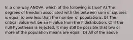 In a one-way ANOVA, which of the following is true? A) The degrees of freedom associated with the between sum of squares is equal to one less than the number of populations. B) The critical value will be an F-value from the F distribution. C) If the null hypothesis is rejected, it may still be possible that two or more of the population means are equal. D) All of the above