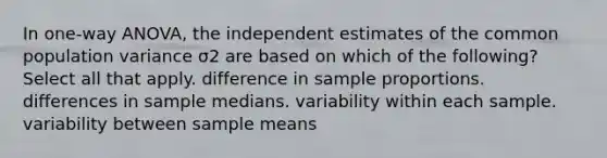 In one-way ANOVA, the independent estimates of the common population variance σ2 are based on which of the following? Select all that apply. difference in sample proportions. differences in sample medians. variability within each sample. variability between sample means