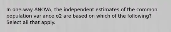 In one-way ANOVA, the independent estimates of the common population variance σ2 are based on which of the following? Select all that apply.