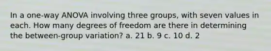 In a one-way ANOVA involving three groups, with seven values in each. How many degrees of freedom are there in determining the between-group variation? a. 21 b. 9 c. 10 d. 2