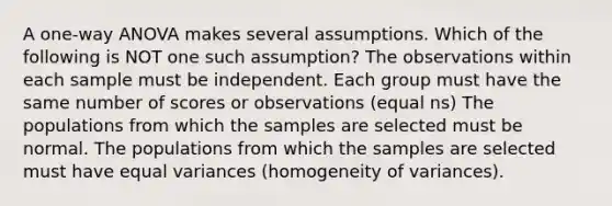 A one-way ANOVA makes several assumptions. Which of the following is NOT one such assumption? The observations within each sample must be independent. Each group must have the same number of scores or observations (equal ns) The populations from which the samples are selected must be normal. The populations from which the samples are selected must have equal variances (homogeneity of variances).