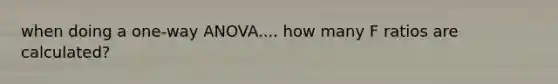 when doing a one-way ANOVA.... how many F ratios are calculated?