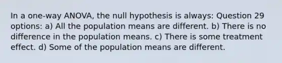 In a one-way ANOVA, the null hypothesis is always: Question 29 options: a) All the population means are different. b) There is no difference in the population means. c) There is some treatment effect. d) Some of the population means are different.