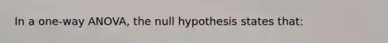 In a one-way ANOVA, the null hypothesis states that: