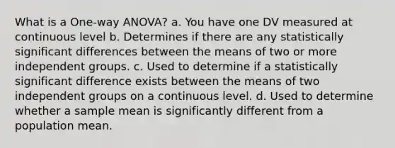 What is a One-way ANOVA? a. You have one DV measured at continuous level b. Determines if there are any statistically significant differences between the means of two or more independent groups. c. Used to determine if a statistically significant difference exists between the means of two independent groups on a continuous level. d. Used to determine whether a sample mean is significantly different from a population mean.