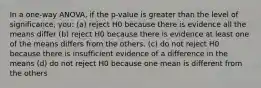 In a one-way ANOVA, if the p-value is greater than the level of significance, you: (a) reject H0 because there is evidence all the means differ (b) reject H0 because there is evidence at least one of the means differs from the others. (c) do not reject H0 because there is insufficient evidence of a difference in the means (d) do not reject H0 because one mean is different from the others