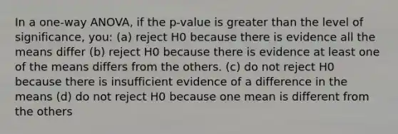 In a one-way ANOVA, if the p-value is greater than the level of significance, you: (a) reject H0 because there is evidence all the means differ (b) reject H0 because there is evidence at least one of the means differs from the others. (c) do not reject H0 because there is insufficient evidence of a difference in the means (d) do not reject H0 because one mean is different from the others