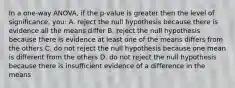 In a one-way ANOVA, if the p-value is greater then the level of significance, you: A. reject the null hypothesis because there is evidence all the means differ B. reject the null hypothesis because there is evidence at least one of the means differs from the others C. do not reject the null hypothesis because one mean is different from the others D. do not reject the null hypothesis because there is insufficient evidence of a difference in the means