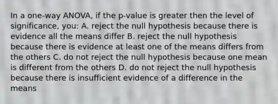 In a one-way ANOVA, if the p-value is greater then the level of significance, you: A. reject the null hypothesis because there is evidence all the means differ B. reject the null hypothesis because there is evidence at least one of the means differs from the others C. do not reject the null hypothesis because one mean is different from the others D. do not reject the null hypothesis because there is insufficient evidence of a difference in the means