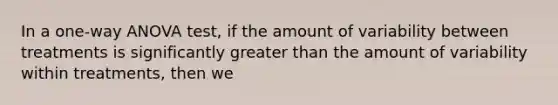 In a one-way ANOVA test, if the amount of variability between treatments is significantly greater than the amount of variability within treatments, then we