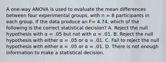 A one-way ANOVA is used to evaluate the mean differences between four experimental groups, with n = 8 participants in each group. If the data produce an F= 4.74, which of the following is the correct statistical decision? A. Reject the null hypothesis with α = .05 but not with α = .01. B. Reject the null hypothesis with either α = .05 or α = .01. C. Fail to reject the null hypothesis with either α = .05 or α = .01. D. There is not enough information to make a statistical decision.