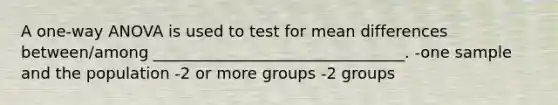 A one-way ANOVA is used to test for mean differences between/among ________________________________. -one sample and the population -2 or more groups -2 groups