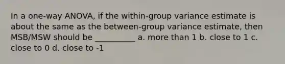 In a one-way ANOVA, if the within-group variance estimate is about the same as the between-group variance estimate, then MSB/MSW should be __________ a. <a href='https://www.questionai.com/knowledge/keWHlEPx42-more-than' class='anchor-knowledge'>more than</a> 1 b. close to 1 c. close to 0 d. close to -1