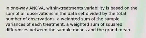 In one-way ANOVA, within-treatments variability is based on the sum of all observations in the data set divided by the total number of observations. a weighted sum of the sample variances of each treatment. a weighted sum of squared differences between the sample means and the grand mean.