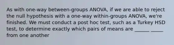 As with one-way between-groups ANOVA, if we are able to reject the null hypothesis with a one-way within-groups ANOVA, we're finished. We must conduct a post hoc test, such as a Turkey HSD test, to determine exactly which pairs of means are ______ _____ from one another