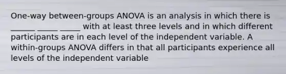 One-way between-groups ANOVA is an analysis in which there is ______ _____ _____ with at least three levels and in which different participants are in each level of the independent variable. A within-groups ANOVA differs in that all participants experience all levels of the independent variable