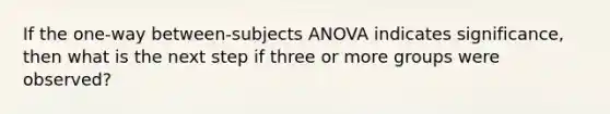 If the one-way between-subjects ANOVA indicates significance, then what is the next step if three or more groups were observed?