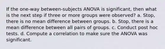 If the one-way between-subjects ANOVA is significant, then what is the next step if three or more groups were observed? a. Stop, there is no mean difference between groups. b. Stop, there is a mean difference between all pairs of groups. c. Conduct post hoc tests. d. Compute a correlation to make sure the ANOVA was significant.