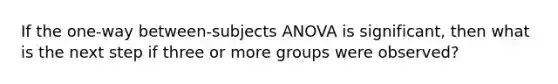 If the one-way between-subjects ANOVA is significant, then what is the next step if three or more groups were observed?