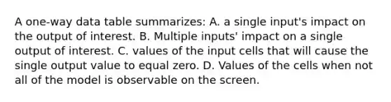 A one-way data table summarizes: A. a single input's impact on the output of interest. B. Multiple inputs' impact on a single output of interest. C. values of the input cells that will cause the single output value to equal zero. D. Values of the cells when not all of the model is observable on the screen.