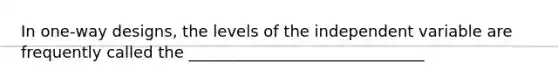 In one-way designs, the levels of the independent variable are frequently called the ______________________________