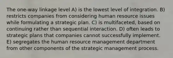 The one-way linkage level A) is the lowest level of integration. B) restricts companies from considering human resource issues while formulating a strategic plan. C) is multifaceted, based on continuing rather than sequential interaction. D) often leads to strategic plans that companies cannot successfully implement. E) segregates the human resource management department from other components of the strategic management process.