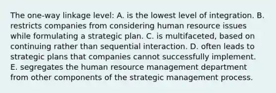 The one-way linkage level: A. is the lowest level of integration. B. restricts companies from considering human resource issues while formulating a strategic plan. C. is multifaceted, based on continuing rather than sequential interaction. D. often leads to strategic plans that companies cannot successfully implement. E. segregates the human resource management department from other components of the strategic management process.