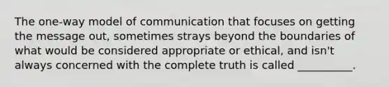 The one-way model of communication that focuses on getting the message out, sometimes strays beyond the boundaries of what would be considered appropriate or ethical, and isn't always concerned with the complete truth is called __________.