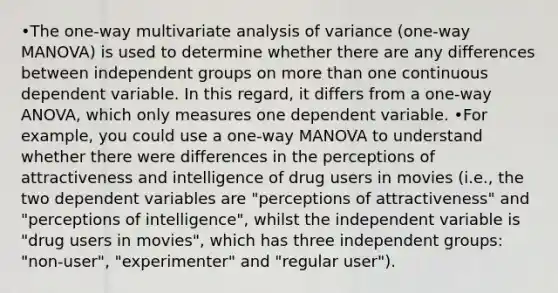 •The one-way multivariate analysis of variance (one-way MANOVA) is used to determine whether there are any differences between independent groups on more than one continuous dependent variable. In this regard, it differs from a one-way ANOVA, which only measures one dependent variable. •For example, you could use a one-way MANOVA to understand whether there were differences in the perceptions of attractiveness and intelligence of drug users in movies (i.e., the two dependent variables are "perceptions of attractiveness" and "perceptions of intelligence", whilst the independent variable is "drug users in movies", which has three independent groups: "non-user", "experimenter" and "regular user").