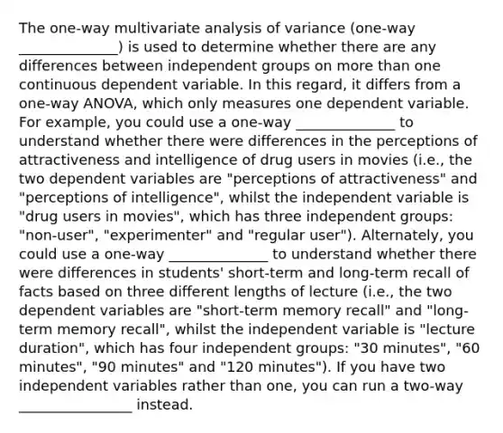 The one-way multivariate analysis of variance (one-way ______________) is used to determine whether there are any differences between independent groups on more than one continuous dependent variable. In this regard, it differs from a one-way ANOVA, which only measures one dependent variable. For example, you could use a one-way ______________ to understand whether there were differences in the perceptions of attractiveness and intelligence of drug users in movies (i.e., the two dependent variables are "perceptions of attractiveness" and "perceptions of intelligence", whilst the independent variable is "drug users in movies", which has three independent groups: "non-user", "experimenter" and "regular user"). Alternately, you could use a one-way ______________ to understand whether there were differences in students' short-term and long-term recall of facts based on three different lengths of lecture (i.e., the two dependent variables are "short-term memory recall" and "long-term memory recall", whilst the independent variable is "lecture duration", which has four independent groups: "30 minutes", "60 minutes", "90 minutes" and "120 minutes"). If you have two independent variables rather than one, you can run a two-way ________________ instead.