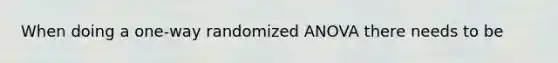 When doing a one-way randomized ANOVA there needs to be