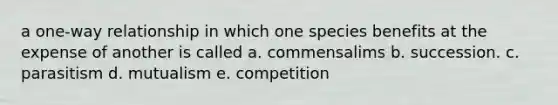 a one-way relationship in which one species benefits at the expense of another is called a. commensalims b. succession. c. parasitism d. mutualism e. competition