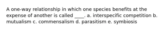 A one-way relationship in which one species benefits at the expense of another is called ____. a. interspecific competition b. mutualism c. commensalism d. parasitism e. symbiosis