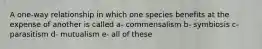 A one-way relationship in which one species benefits at the expense of another is called a- commensalism b- symbiosis c- parasitism d- mutualism e- all of these